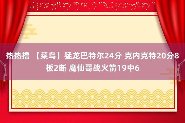 热热撸 【菜鸟】猛龙巴特尔24分 克内克特20分8板2断 魔仙哥战火箭19中6