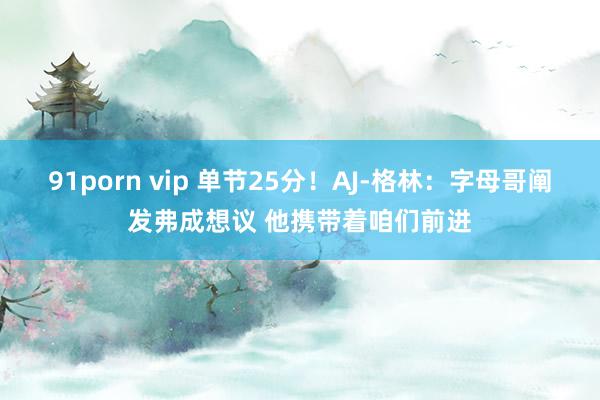 91porn vip 单节25分！AJ-格林：字母哥阐发弗成想议 他携带着咱们前进