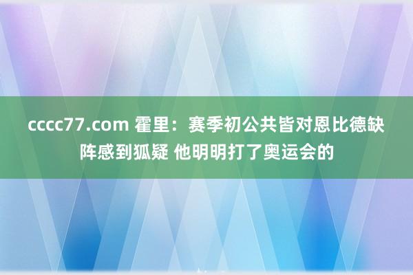 cccc77.com 霍里：赛季初公共皆对恩比德缺阵感到狐疑 他明明打了奥运会的