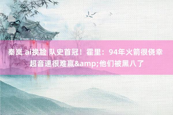 秦岚 ai换脸 队史首冠！霍里：94年火箭很侥幸 超音速很难赢&他们被黑八了