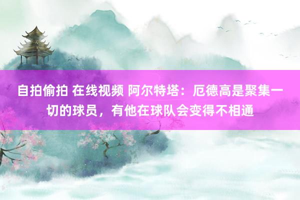 自拍偷拍 在线视频 阿尔特塔：厄德高是聚集一切的球员，有他在球队会变得不相通