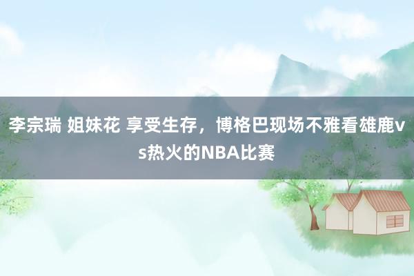 李宗瑞 姐妹花 享受生存，博格巴现场不雅看雄鹿vs热火的NBA比赛