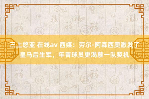 三上悠亚 在线av 西媒：劳尔-阿森西奥激发了皇马后生军，年青球员更渴慕一队契机