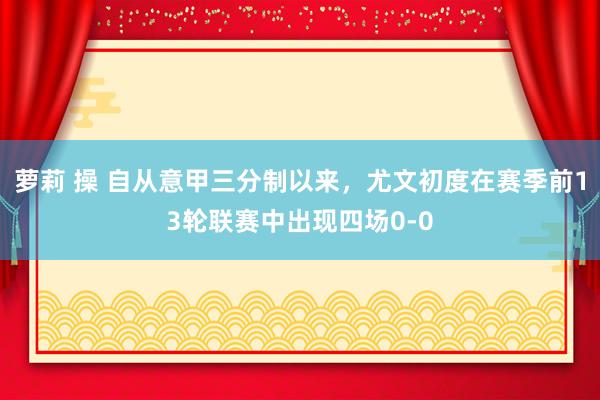 萝莉 操 自从意甲三分制以来，尤文初度在赛季前13轮联赛中出现四场0-0
