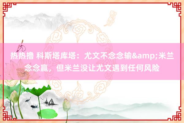 热热撸 科斯塔库塔：尤文不念念输&米兰念念赢，但米兰没让尤文遇到任何风险