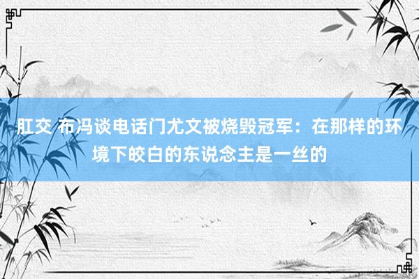 肛交 布冯谈电话门尤文被烧毁冠军：在那样的环境下皎白的东说念主是一丝的