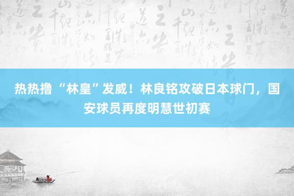 热热撸 “林皇”发威！林良铭攻破日本球门，国安球员再度明慧世初赛