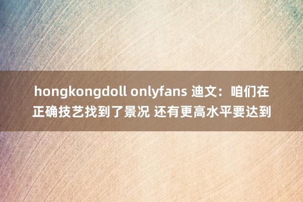 hongkongdoll onlyfans 迪文：咱们在正确技艺找到了景况 还有更高水平要达到