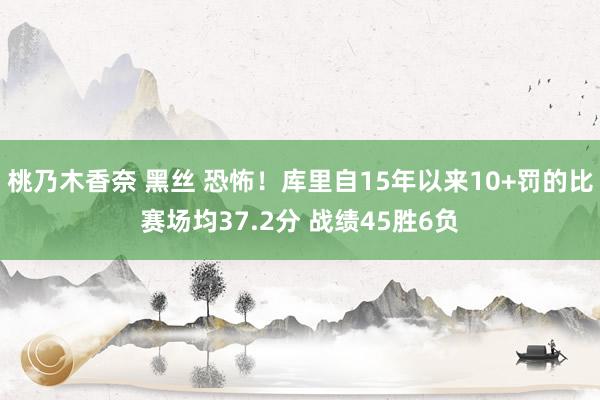 桃乃木香奈 黑丝 恐怖！库里自15年以来10+罚的比赛场均37.2分 战绩45胜6负
