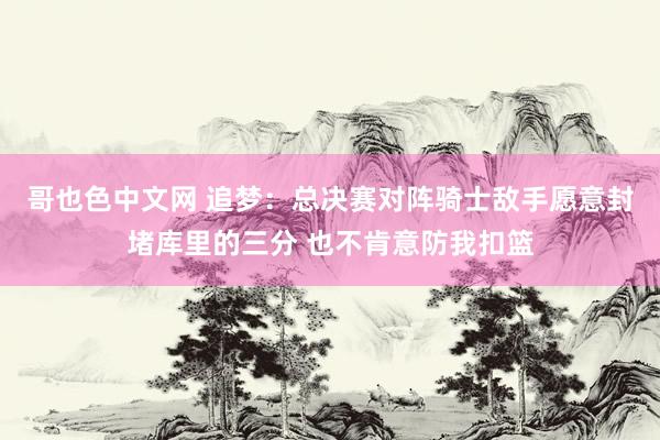 哥也色中文网 追梦：总决赛对阵骑士敌手愿意封堵库里的三分 也不肯意防我扣篮