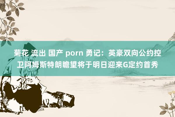 菊花 流出 国产 porn 勇记：英豪双向公约控卫阿姆斯特朗瞻望将于明日迎来G定约首秀