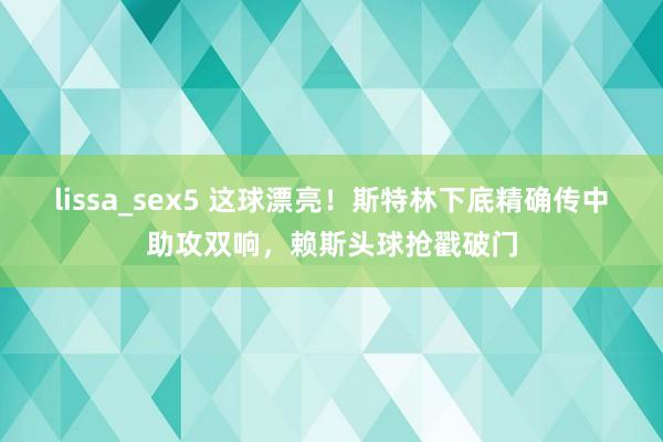 lissa_sex5 这球漂亮！斯特林下底精确传中助攻双响，赖斯头球抢戳破门