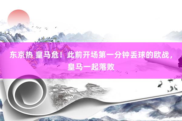 东京热 皇马危！此前开场第一分钟丢球的欧战，皇马一起落败