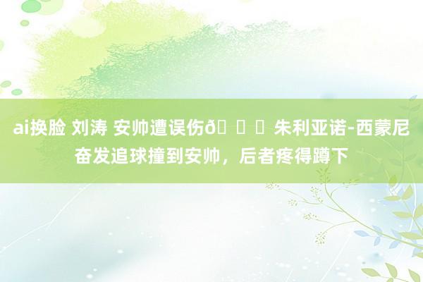 ai换脸 刘涛 安帅遭误伤😂朱利亚诺-西蒙尼奋发追球撞到安帅，后者疼得蹲下