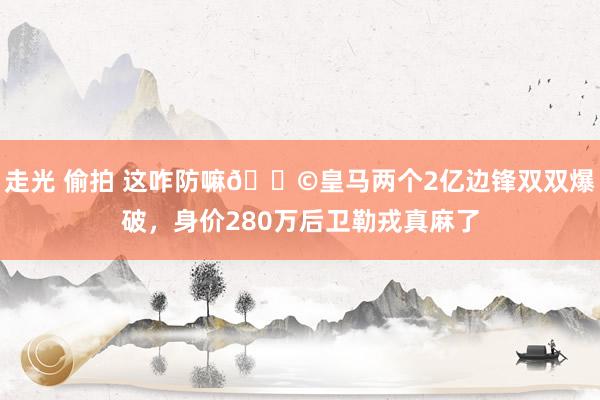 走光 偷拍 这咋防嘛😩皇马两个2亿边锋双双爆破，身价280万后卫勒戎真麻了