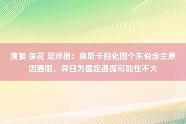 瘦猴 探花 足球报：奥斯卡归化因个东说念主原因遇阻，异日为国足遵循可能性不大