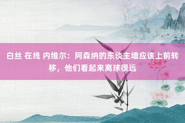 白丝 在线 内维尔：阿森纳的东谈主墙应该上前转移，他们看起来离球很远