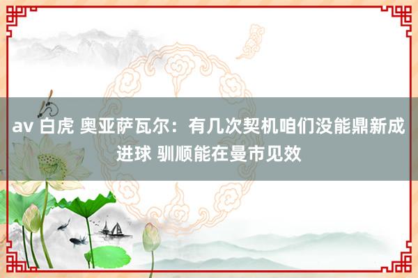 av 白虎 奥亚萨瓦尔：有几次契机咱们没能鼎新成进球 驯顺能在曼市见效