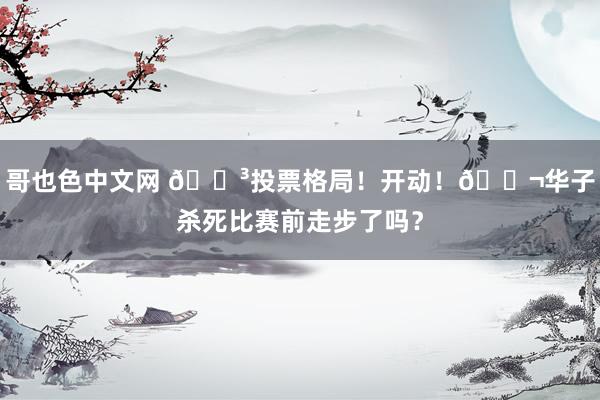 哥也色中文网 🗳投票格局！开动！🚬华子杀死比赛前走步了吗？