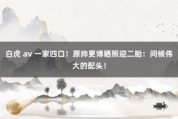 白虎 av 一家四口！原帅更博晒照迎二胎：问候伟大的配头！