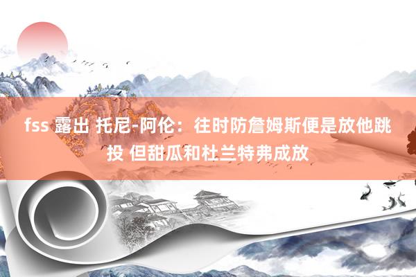 fss 露出 托尼-阿伦：往时防詹姆斯便是放他跳投 但甜瓜和杜兰特弗成放