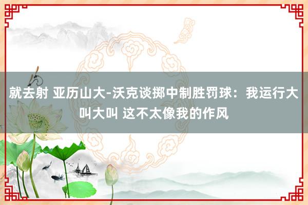 就去射 亚历山大-沃克谈掷中制胜罚球：我运行大叫大叫 这不太像我的作风