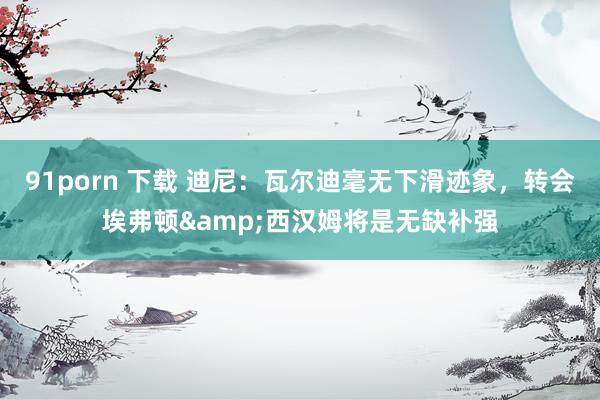 91porn 下载 迪尼：瓦尔迪毫无下滑迹象，转会埃弗顿&西汉姆将是无缺补强