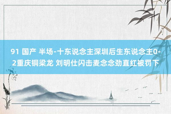 91 国产 半场-十东说念主深圳后生东说念主0-2重庆铜梁龙 刘明仕闪击麦念念劲直红被罚下