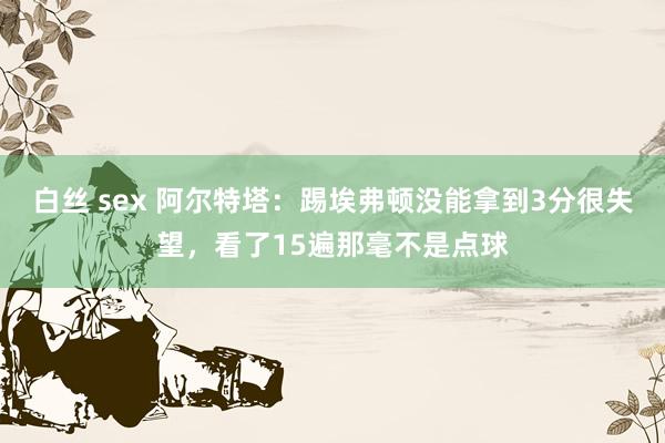 白丝 sex 阿尔特塔：踢埃弗顿没能拿到3分很失望，看了15遍那毫不是点球