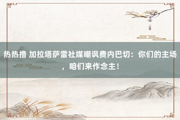热热撸 加拉塔萨雷社媒嘲讽费内巴切：你们的主场，咱们来作念主！