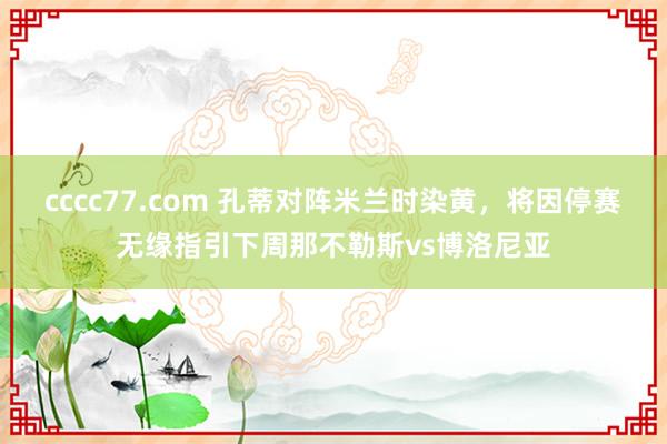 cccc77.com 孔蒂对阵米兰时染黄，将因停赛无缘指引下周那不勒斯vs博洛尼亚