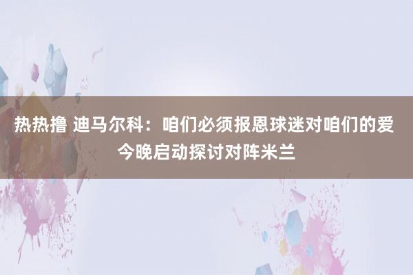 热热撸 迪马尔科：咱们必须报恩球迷对咱们的爱 今晚启动探讨对阵米兰